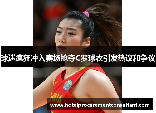 球迷疯狂冲入赛场抢夺C罗球衣引发热议和争议